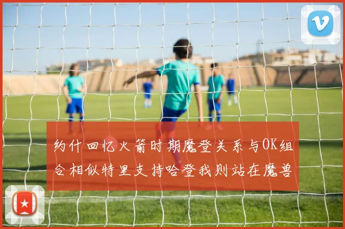 约什回忆火箭时期魔登关系与OK组合相似特里支持哈登我则站在魔兽一边