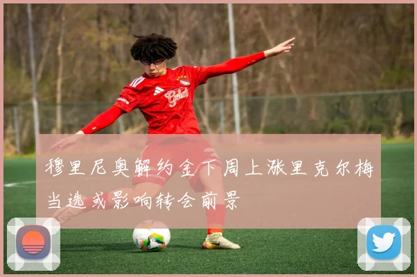穆里尼奥解约金下周上涨里克尔梅当选或影响转会前景