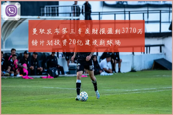 曼联发布第三季度财报盈利3770万镑计划投资20亿建设新球场