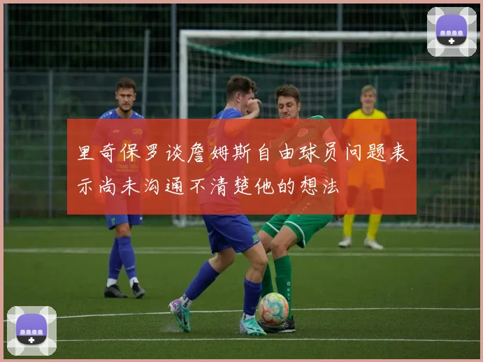 里奇保罗谈詹姆斯自由球员问题表示尚未沟通不清楚他的想法