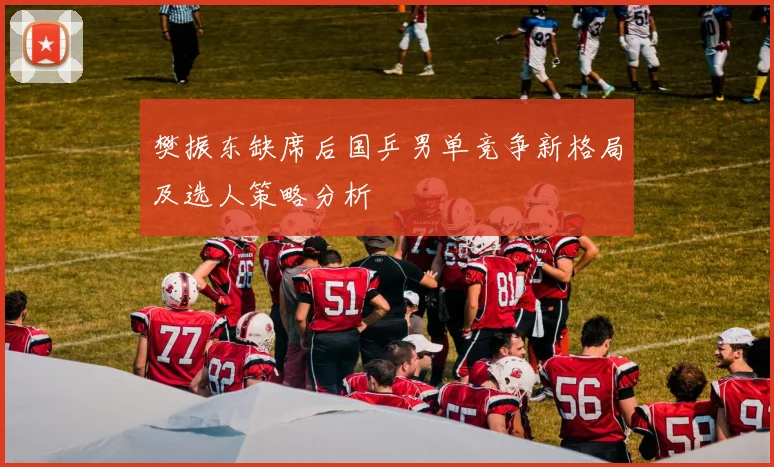 樊振东缺席后国乒男单竞争新格局及选人策略分析