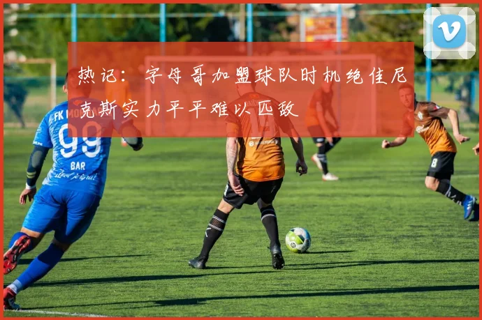 热记：字母哥加盟球队时机绝佳尼克斯实力平平难以匹敌