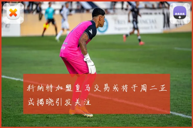 科纳特加盟皇马交易或将于周二正式揭晓引发关注