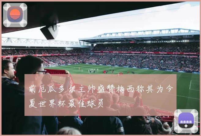 前厄瓜多尔主帅盛赞梅西称其为今夏世界杯最佳球员