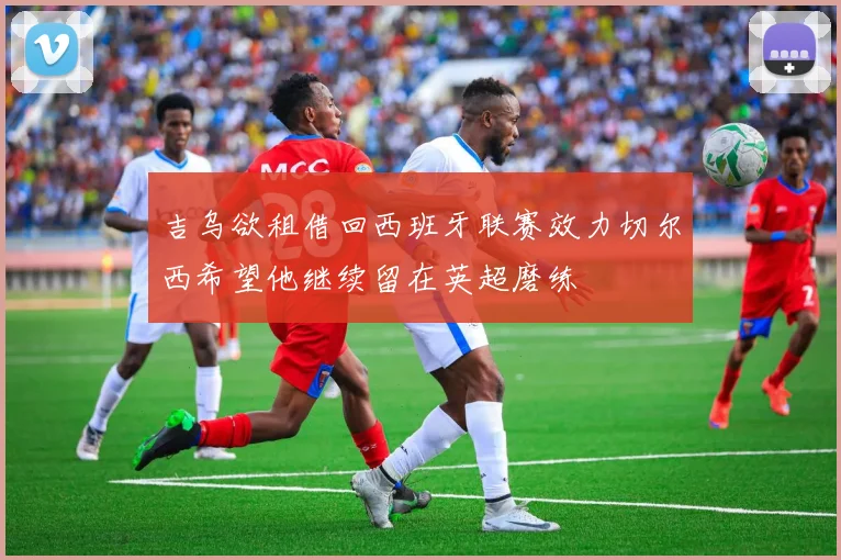 吉乌欲租借回西班牙联赛效力切尔西希望他继续留在英超磨练