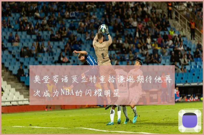 奥登寄语莫兰特重拾谦逊期待他再次成为NBA的闪耀明星