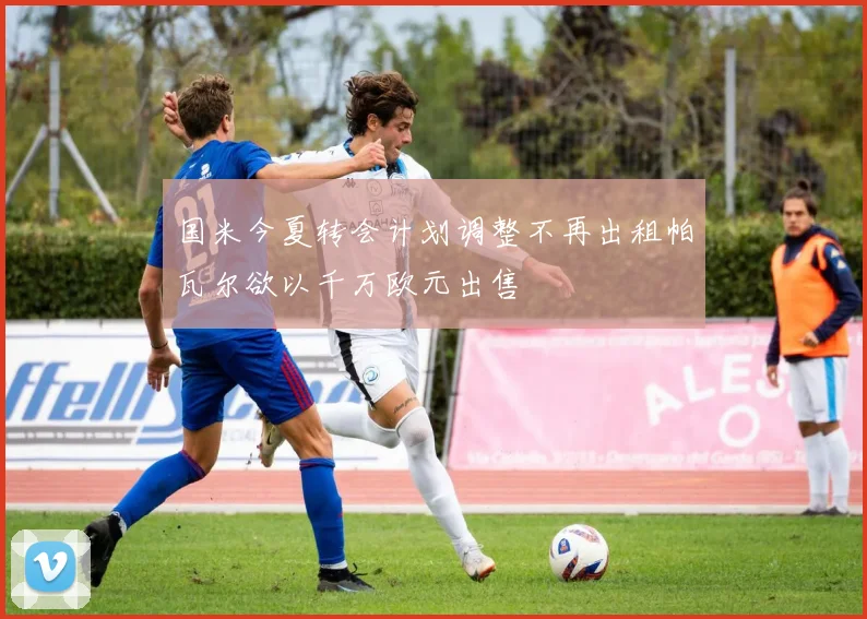 国米今夏转会计划调整不再出租帕瓦尔欲以千万欧元出售