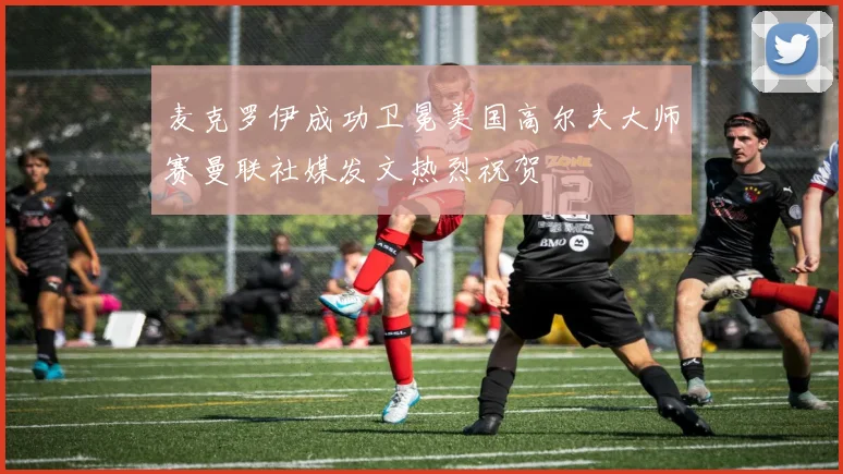 麦克罗伊成功卫冕美国高尔夫大师赛曼联社媒发文热烈祝贺