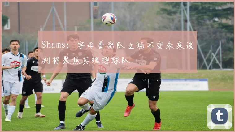 Shams：字母哥离队立场不变未来谈判将聚焦其理想球队