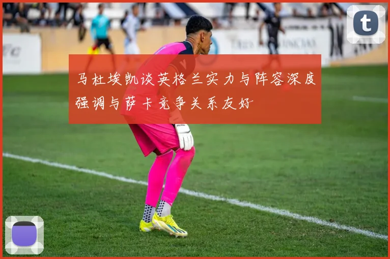 马杜埃凯谈英格兰实力与阵容深度强调与萨卡竞争关系友好