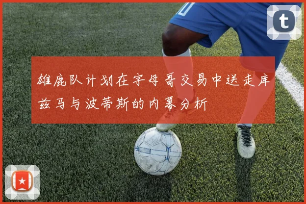 雄鹿队计划在字母哥交易中送走库兹马与波蒂斯的内幕分析