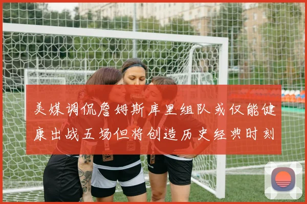 美媒调侃詹姆斯库里组队或仅能健康出战五场但将创造历史经典时刻