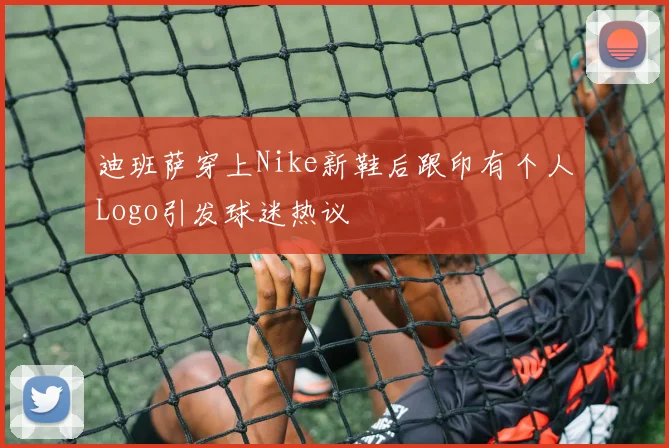 迪班萨穿上Nike新鞋后跟印有个人Logo引发球迷热议