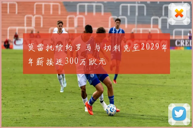莫雷托续约罗马与切利克至2029年年薪接近300万欧元