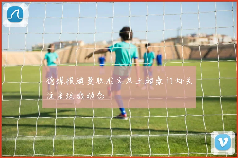 德媒报道曼联尤文及土超豪门均关注金玟哉动态