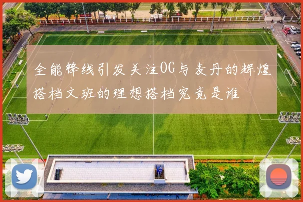 全能锋线引发关注OG与麦丹的辉煌搭档文班的理想搭档究竟是谁