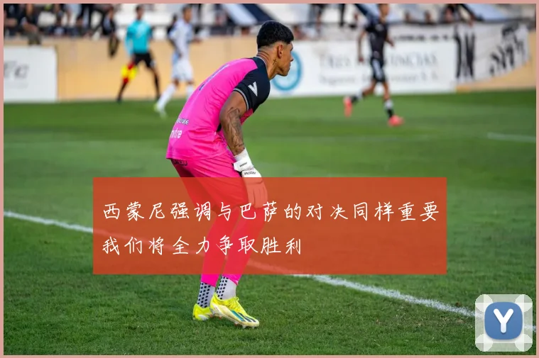 西蒙尼强调与巴萨的对决同样重要我们将全力争取胜利