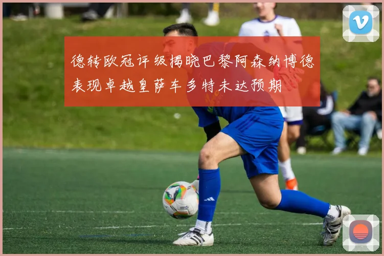 德转欧冠评级揭晓巴黎阿森纳博德表现卓越皇萨车多特未达预期