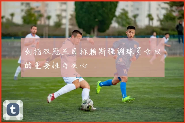 剑指双冠王目标赖斯强调球员会议的重要性与决心