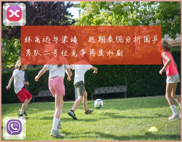 林高远与梁靖崑近期表现分析国乒男队二号位竞争再度加剧