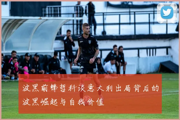 波黑前锋哲科谈意大利出局背后的波黑崛起与自我价值