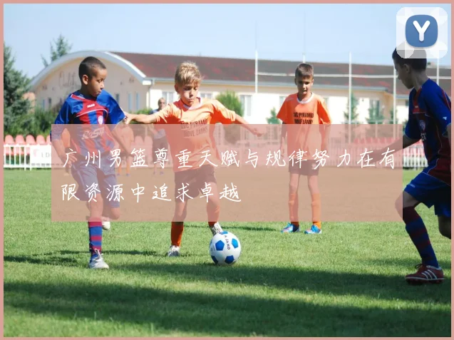 广州男篮尊重天赋与规律努力在有限资源中追求卓越