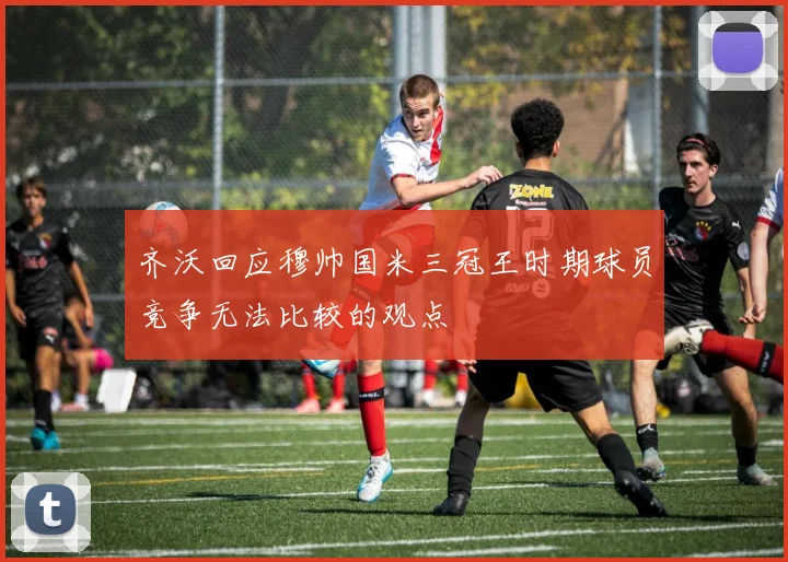齐沃回应穆帅国米三冠王时期球员竞争无法比较的观点