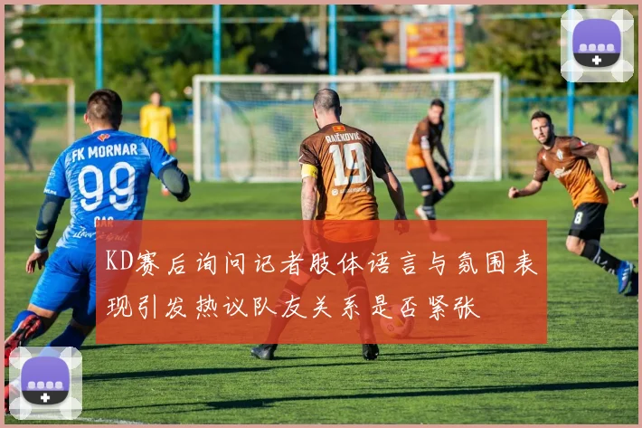 KD赛后询问记者肢体语言与氛围表现引发热议队友关系是否紧张
