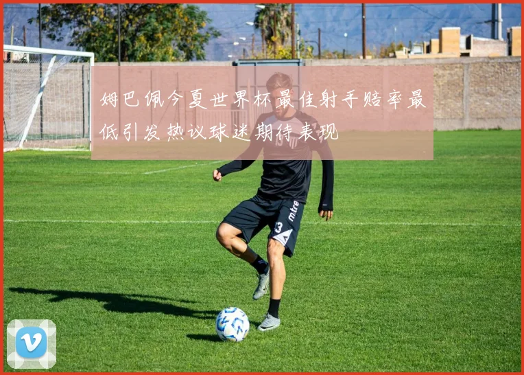 姆巴佩今夏世界杯最佳射手赔率最低引发热议球迷期待表现