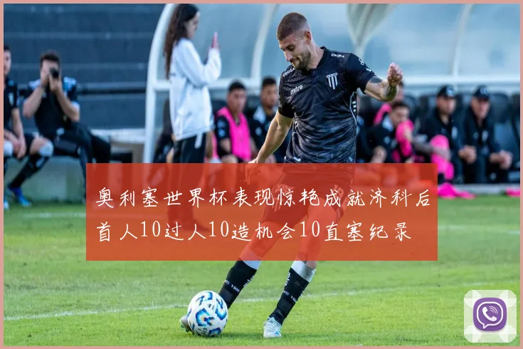 奥利塞世界杯表现惊艳成就济科后首人10过人10造机会10直塞纪录