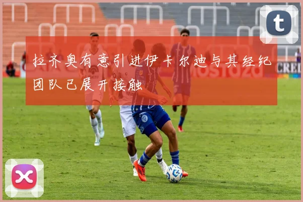拉齐奥有意引进伊卡尔迪与其经纪团队已展开接触