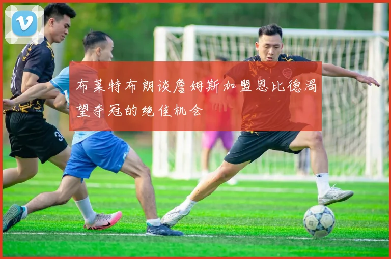 布莱特布朗谈詹姆斯加盟恩比德渴望夺冠的绝佳机会